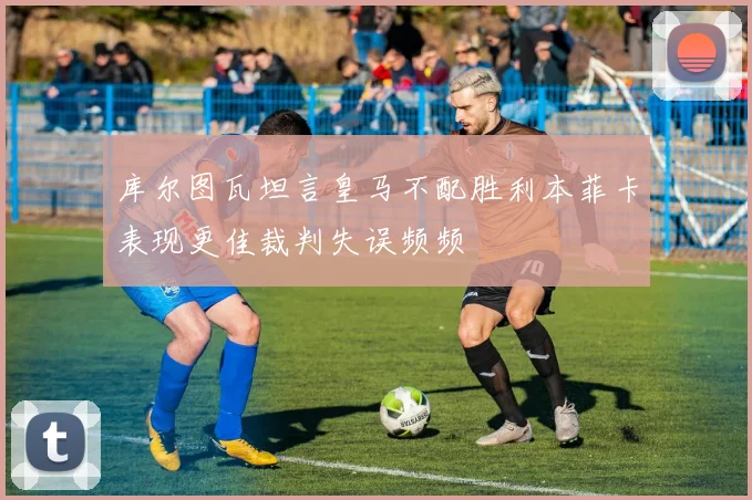 库尔图瓦坦言皇马不配胜利本菲卡表现更佳裁判失误频频
