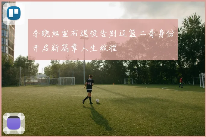 李晓旭宣布退役告别辽篮二哥身份开启新篇章人生旅程
