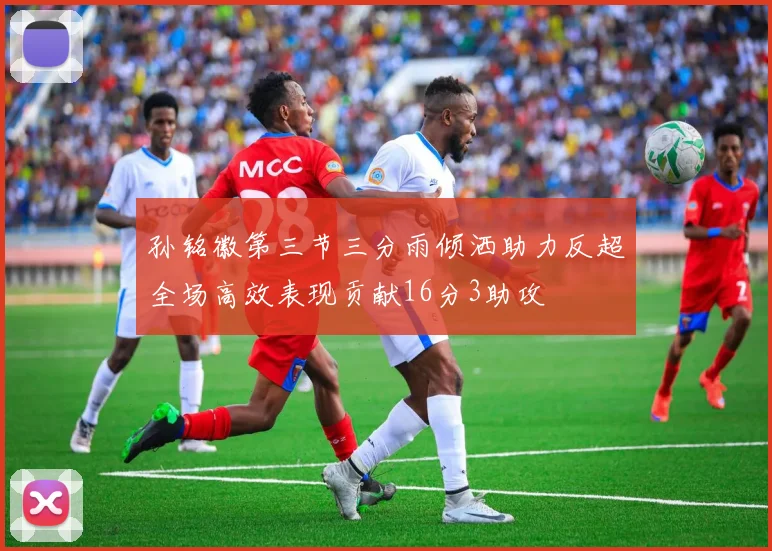 孙铭徽第三节三分雨倾洒助力反超全场高效表现贡献16分3助攻