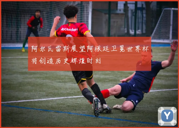 阿尔瓦雷斯展望阿根廷卫冕世界杯将创造历史辉煌时刻