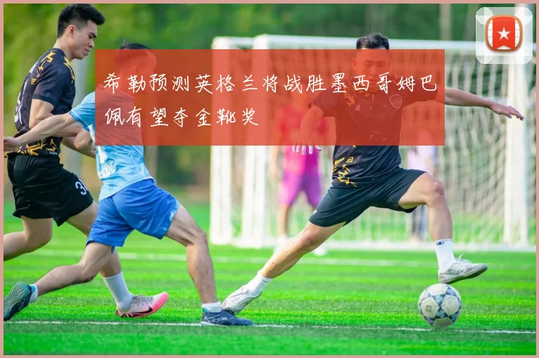 希勒预测英格兰将战胜墨西哥姆巴佩有望夺金靴奖