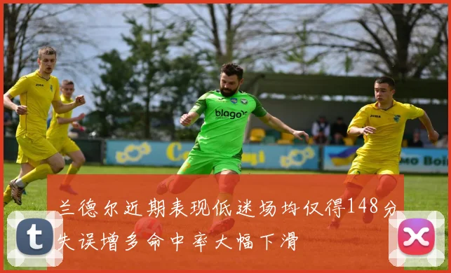 兰德尔近期表现低迷场均仅得148分失误增多命中率大幅下滑