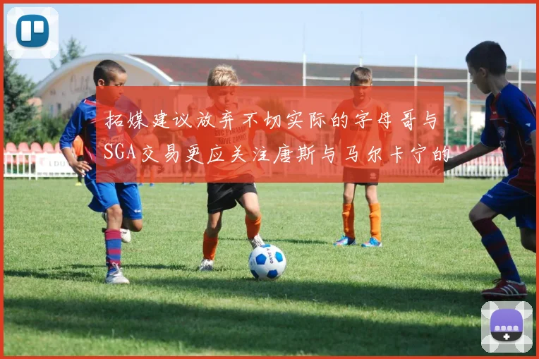 拓媒建议放弃不切实际的字母哥与SGA交易更应关注唐斯与马尔卡宁的潜力