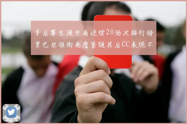 季后赛生涯开局连续20场次排行榜贾巴尔领衔老詹紧随其后CC表现不俗