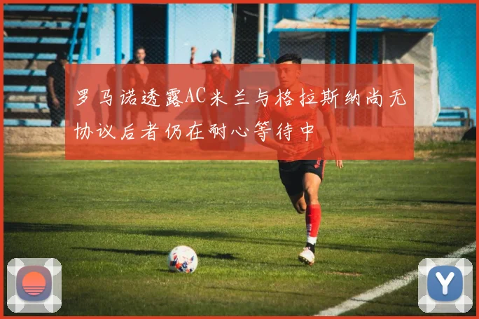 罗马诺透露AC米兰与格拉斯纳尚无协议后者仍在耐心等待中