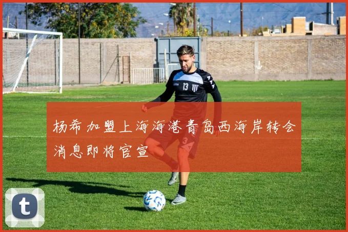 杨希加盟上海海港青岛西海岸转会消息即将官宣